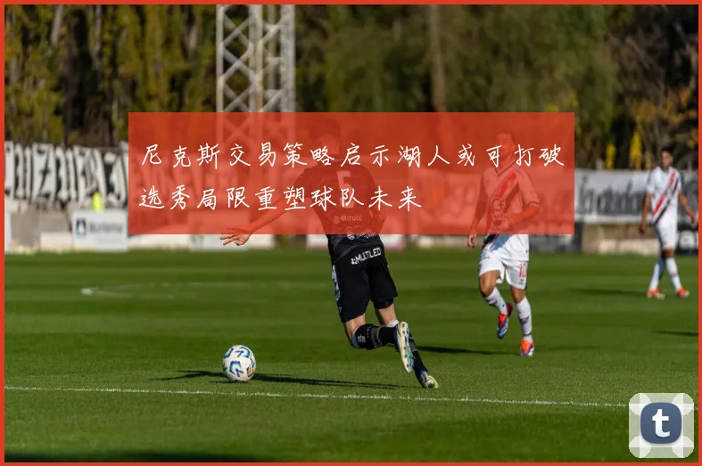 尼克斯交易策略启示湖人或可打破选秀局限重塑球队未来