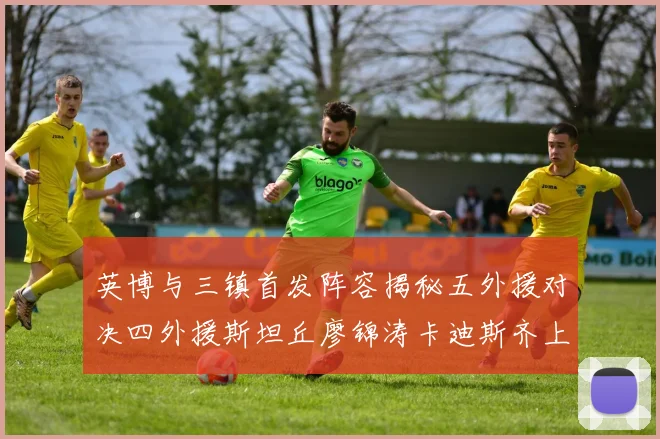 英博与三镇首发阵容揭秘五外援对决四外援斯坦丘廖锦涛卡迪斯齐上阵