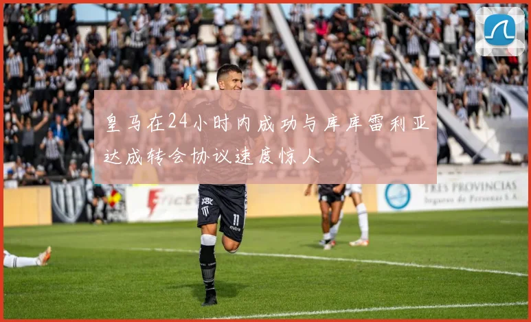 皇马在24小时内成功与库库雷利亚达成转会协议速度惊人