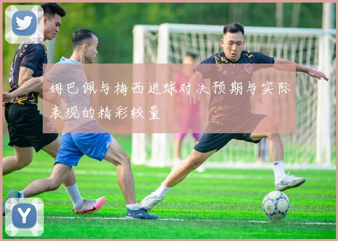 姆巴佩与梅西进球对决预期与实际表现的精彩较量
